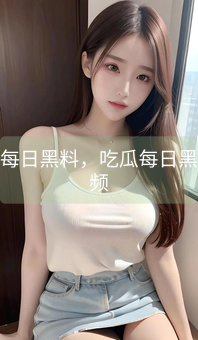 吃瓜每日黑料，吃瓜每日黑料视频